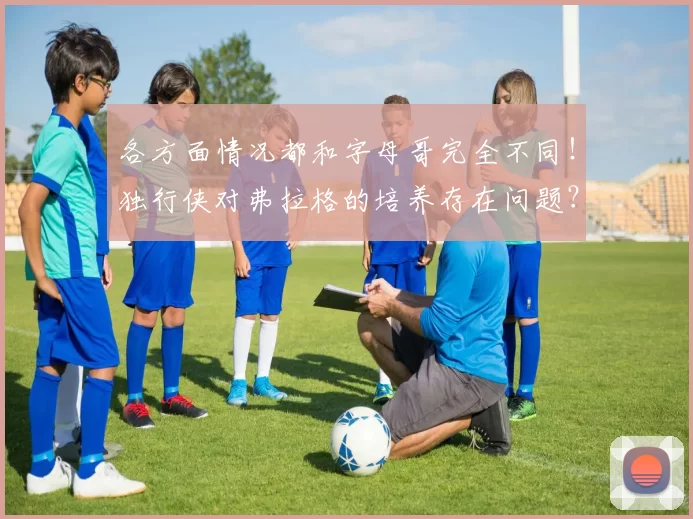 各方面情况都和字母哥完全不同！独行侠对弗拉格的培养存在问题？