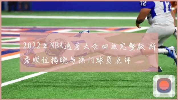 2022年NBA选秀大会回放完整版 新秀顺位揭晓与热门球员点评