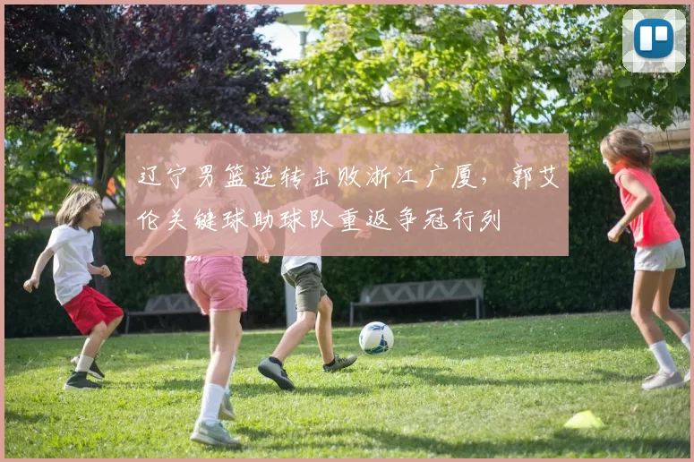 辽宁男篮逆转击败浙江广厦，郭艾伦关键球助球队重返争冠行列