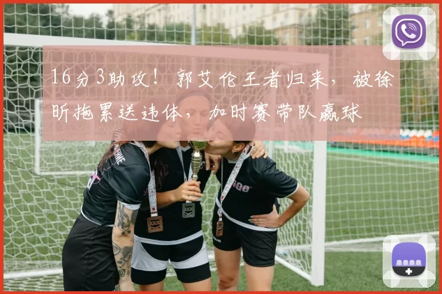 16分3助攻！郭艾伦王者归来，被徐昕拖累送违体，加时赛带队赢球