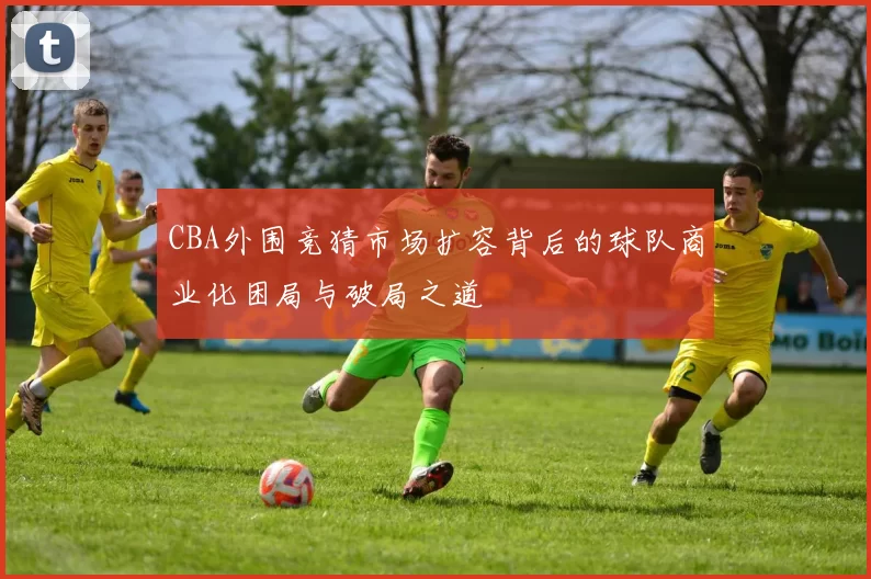 CBA外围竞猜市场扩容背后的球队商业化困局与破局之道