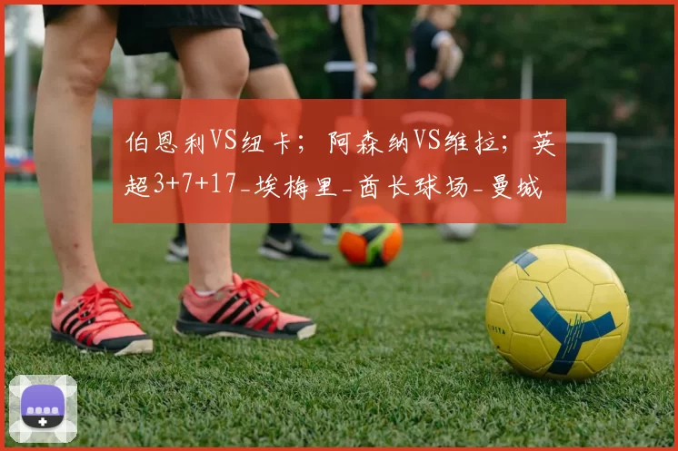 伯恩利VS纽卡；阿森纳VS维拉；英超3+7+17_埃梅里_酋长球场_曼城