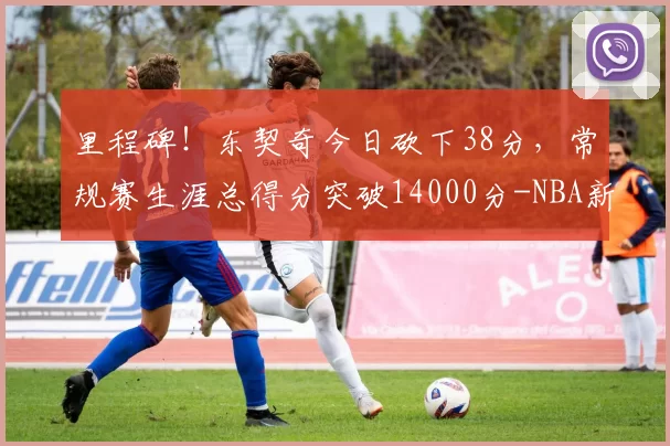里程碑！东契奇今日砍下38分，常规赛生涯总得分突破14000分-NBA新闻