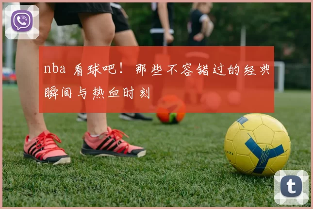nba 看球吧！那些不容错过的经典瞬间与热血时刻