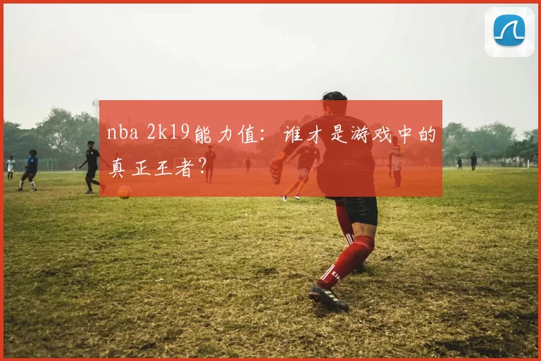 nba 2k19能力值：谁才是游戏中的真正王者？