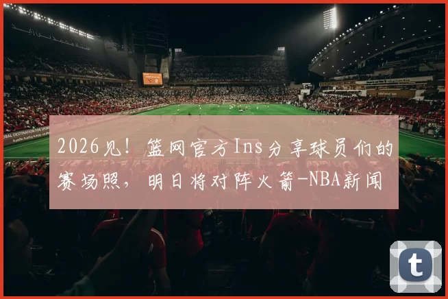 2026见！篮网官方Ins分享球员们的赛场照，明日将对阵火箭-NBA新闻
