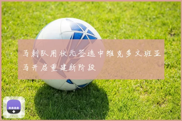 马刺队用状元签选中维克多文班亚马开启重建新阶段