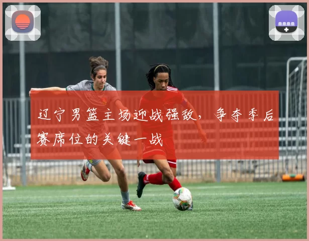 辽宁男篮主场迎战强敌，争夺季后赛席位的关键一战