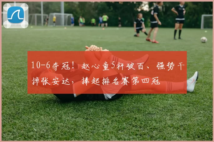 10-6夺冠！赵心童5杆破百、强势干掉张安达，捧起排名赛第四冠