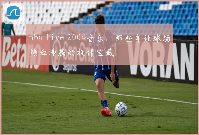 nba live 2004音乐，那些年让球场热血沸腾的旋律宝藏