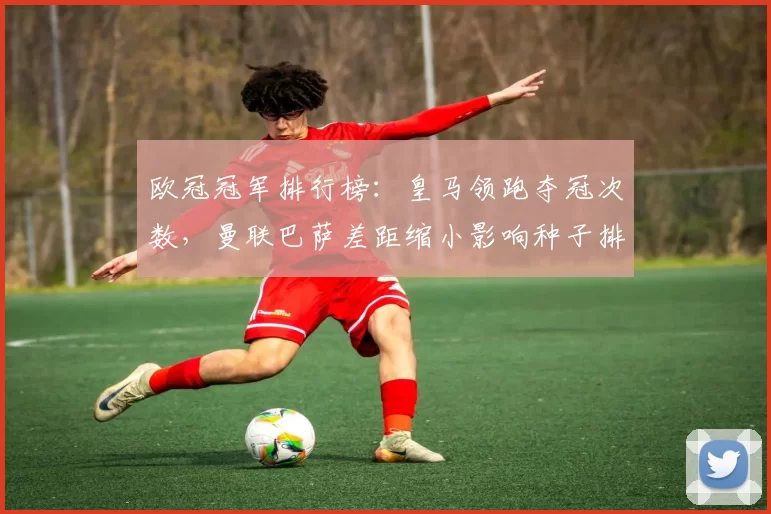 欧冠冠军排行榜：皇马领跑夺冠次数，曼联巴萨差距缩小影响种子排名