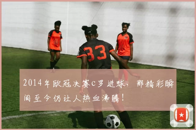 2014年欧冠决赛c罗进球，那精彩瞬间至今仍让人热血沸腾！