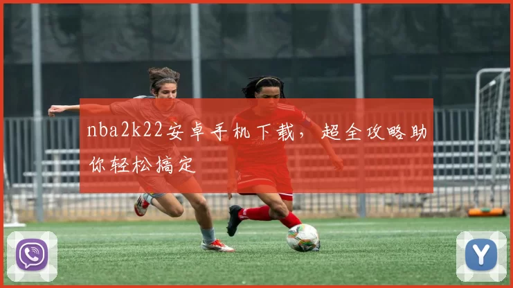nba2k22安卓手机下载，超全攻略助你轻松搞定