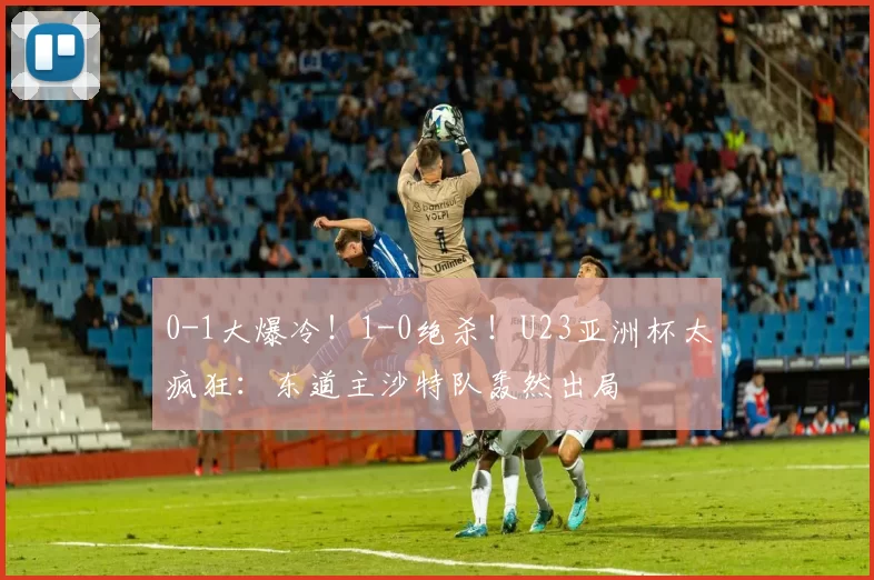 0-1大爆冷！1-0绝杀！U23亚洲杯太疯狂：东道主沙特队轰然出局