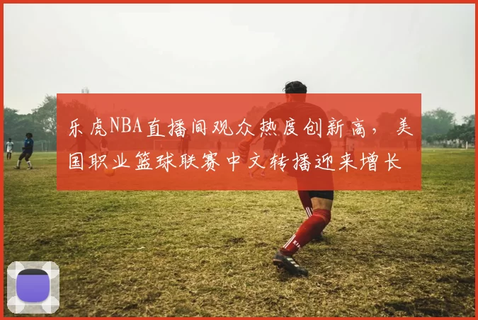 乐虎NBA直播间观众热度创新高，美国职业篮球联赛中文转播迎来增长机遇