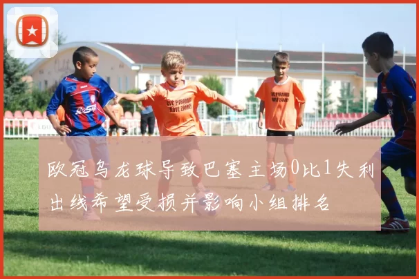 欧冠乌龙球导致巴塞主场0比1失利出线希望受损并影响小组排名