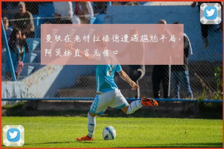 曼联在老特拉福德遭遇尴尬平局，阿莫林直言无借口