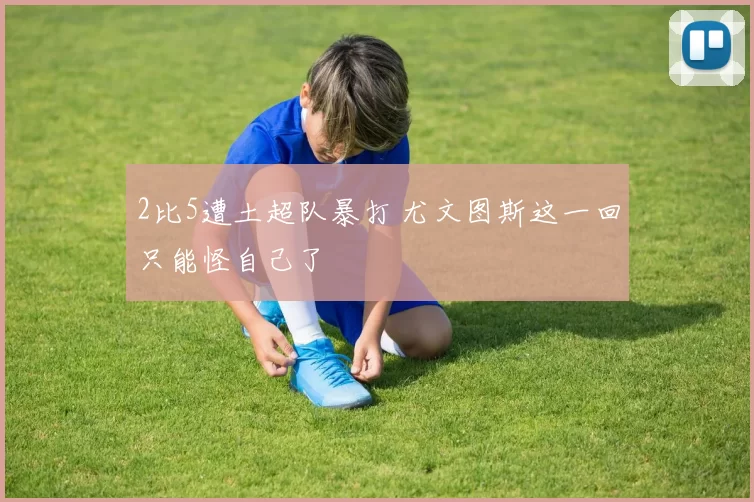 2比5遭土超队暴打 尤文图斯这一回只能怪自己了