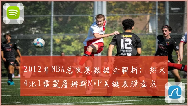 2012年NBA总决赛数据全解析：热火4比1雷霆詹姆斯MVP关键表现盘点