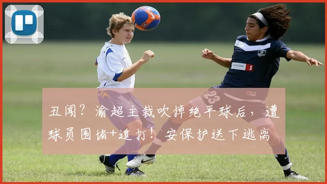 丑闻？渝超主裁吹掉绝平球后，遭球员围堵+追打！安保护送下逃离