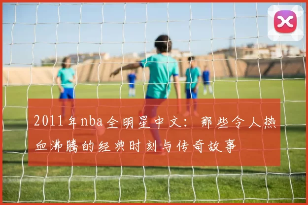 2011年nba全明星中文：那些令人热血沸腾的经典时刻与传奇故事