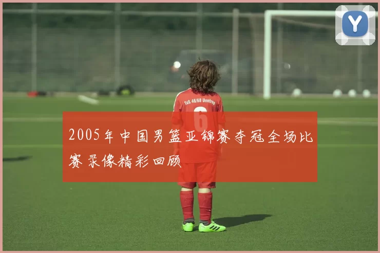 2005年中国男篮亚锦赛夺冠全场比赛录像精彩回顾