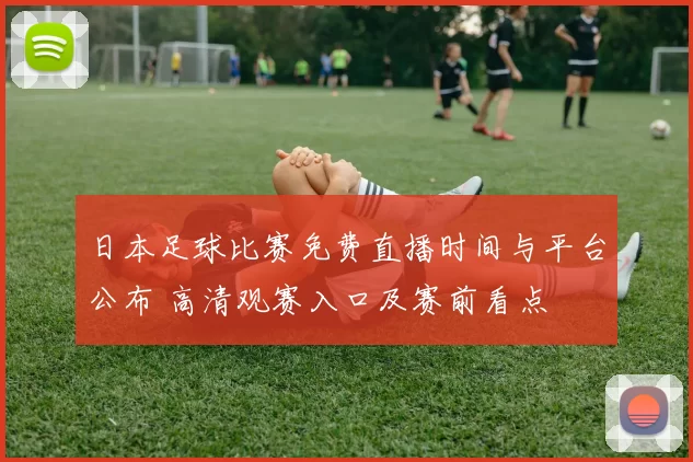 日本足球比赛免费直播时间与平台公布 高清观赛入口及赛前看点