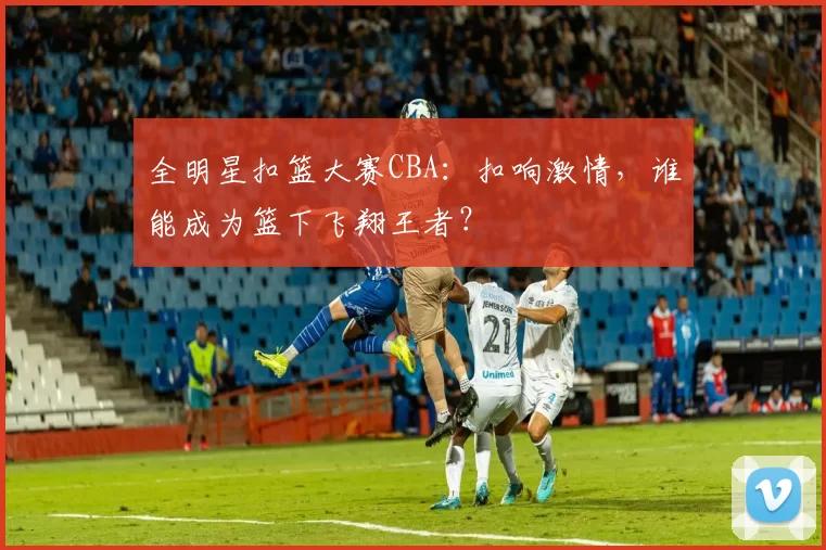 全明星扣篮大赛CBA：扣响激情，谁能成为篮下飞翔王者？