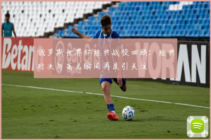 俄罗斯世界杯经典战役回顾:经典对决与高光瞬间再度引关注