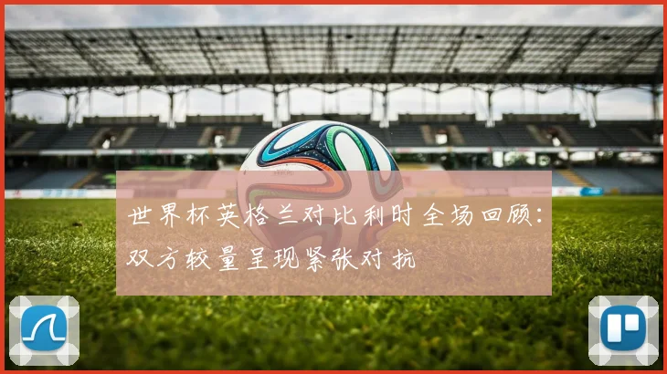世界杯英格兰对比利时全场回顾:双方较量呈现紧张对抗