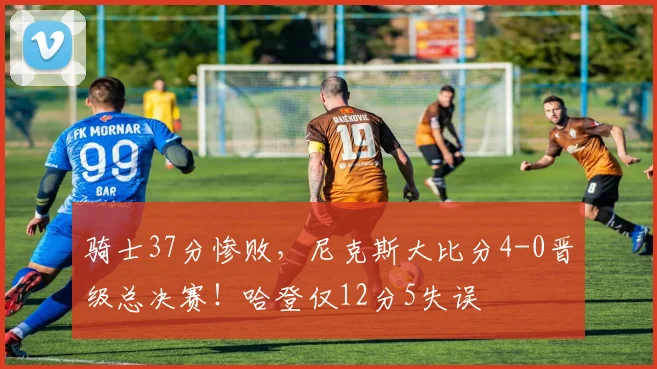 骑士37分惨败，尼克斯大比分4-0晋级总决赛！哈登仅12分5失误