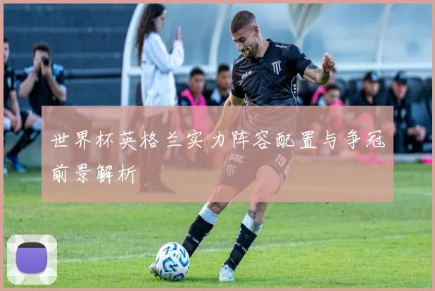 世界杯英格兰实力阵容配置与争冠前景解析