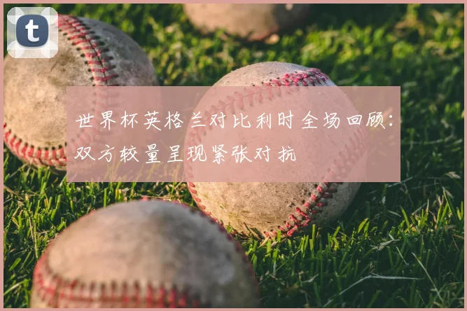 世界杯英格兰对比利时全场回顾:双方较量呈现紧张对抗
