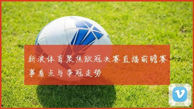 新浪体育聚焦欧冠决赛直播前瞻赛事看点与争冠走势