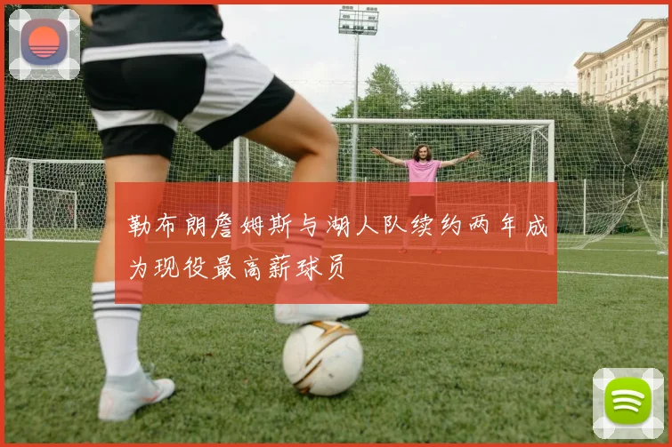 勒布朗詹姆斯与湖人队续约两年成为现役最高薪球员
