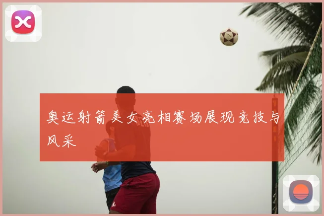 奥运射箭美女亮相赛场展现竞技与风采